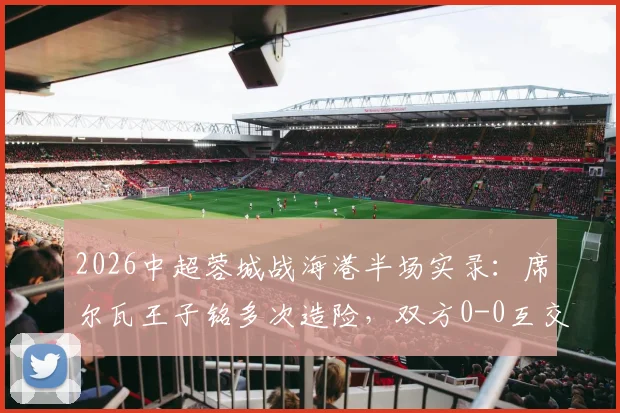 2026中超蓉城战海港半场实录:席尔瓦王子铭多次造险,双方0-0互交白卷,附半场关键对抗回顾
