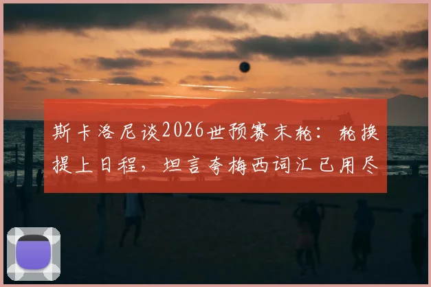 斯卡洛尼谈2026世预赛末轮：轮换提上日程，坦言夸梅西词汇已用尽