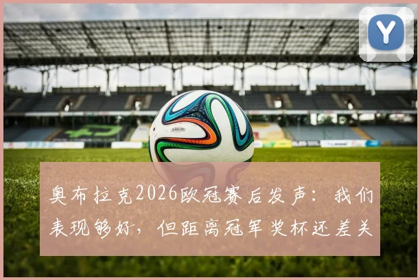 奥布拉克2026欧冠赛后发声：我们表现够好，但距离冠军奖杯还差关键一步，马竞未来路在何方？