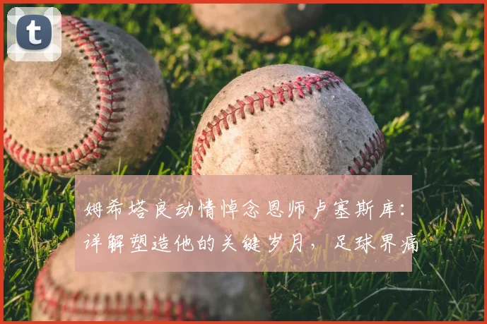 姆希塔良动情悼念恩师卢塞斯库：详解塑造他的关键岁月，足球界痛失一代传奇绅士