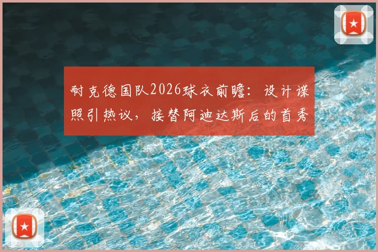 耐克德国队2026球衣前瞻:设计谍照引热议,接替阿迪达斯后的首秀,发售时间与购买指南