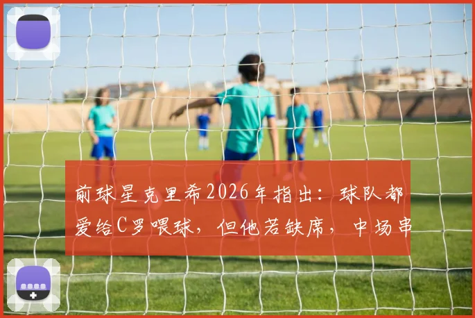 前球星克里希2026年指出:球队都爱给C罗喂球,但他若缺席,中场串联反而更顺畅