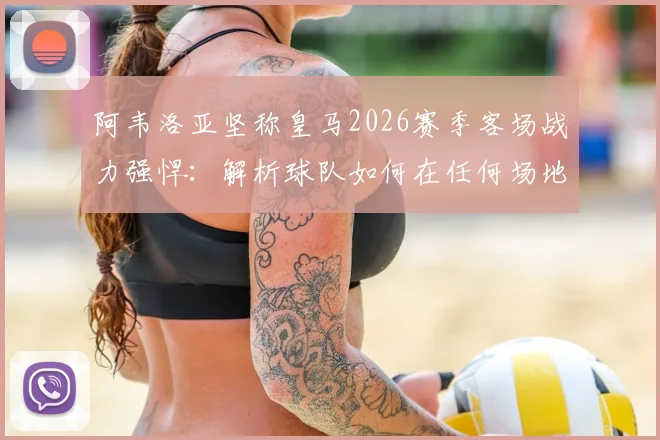 阿韦洛亚坚称皇马2026赛季客场战力强悍：解析球队如何在任何场地取胜的关键，球迷必看分析
