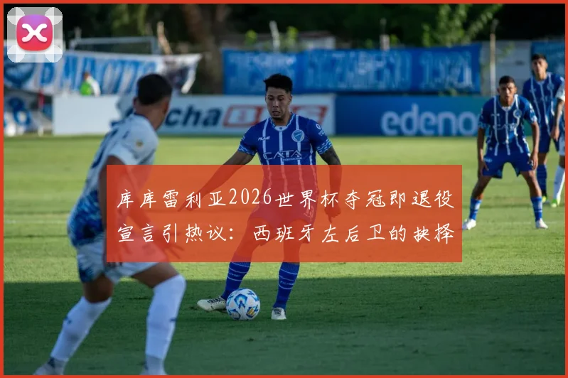 库库雷利亚2026世界杯夺冠即退役宣言引热议：西班牙左后卫的抉择与足坛那些急流勇退的传奇