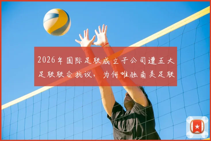 2026年国际足联成立子公司遭五大足联联合抗议，为何唯独南美足联沉默不语？最新进展与各方立场深度分析