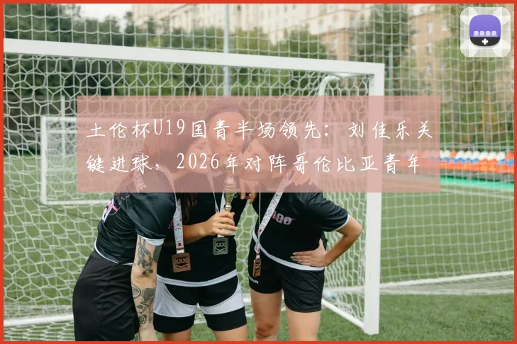 土伦杯U19国青半场领先：刘佳乐关键进球，2026年对阵哥伦比亚青年队战术观察与分析