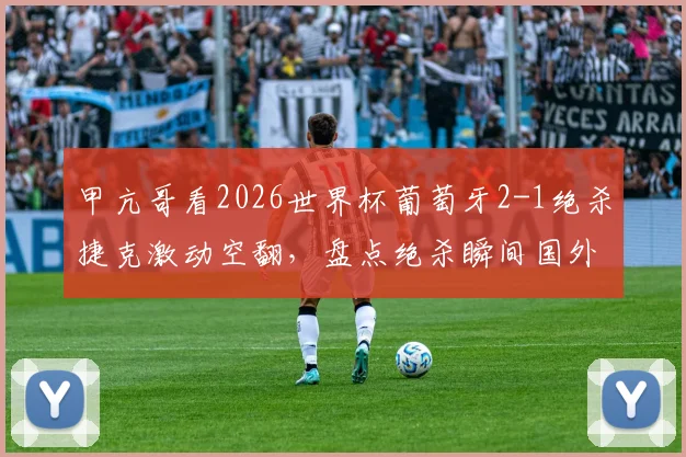 甲亢哥看2026世界杯葡萄牙2-1绝杀捷克激动空翻，盘点绝杀瞬间国外球迷真实反应