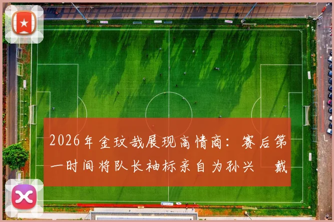 2026年金玟哉展现高情商:赛后第一时间将队长袖标亲自为孙兴慜戴上,这一幕为何让球迷集体点赞?