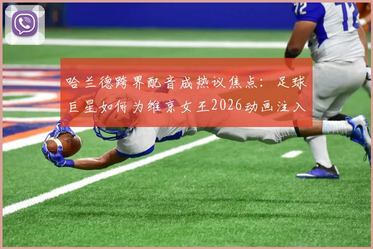 哈兰德跨界配音成热议焦点：足球巨星如何为维京女王2026动画注入灵魂？