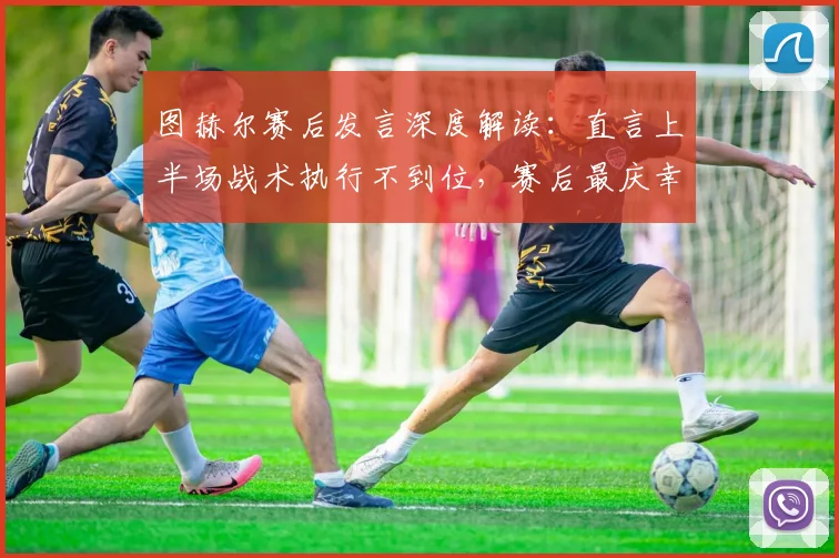 图赫尔赛后发言深度解读:直言上半场战术执行不到位,赛后最庆幸的是球员无人受伤(附2026年采访原文)