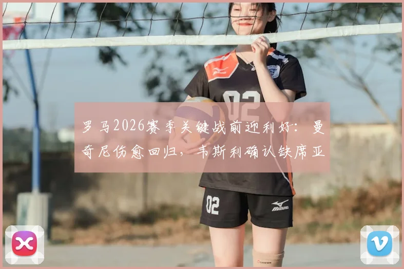 罗马2026赛季关键战前迎利好：曼奇尼伤愈回归，韦斯利确认缺席亚特兰大比赛详情
