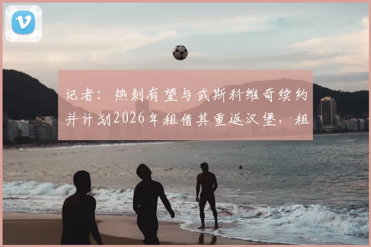 记者：热刺有望与武斯科维奇续约并计划2026年租借其重返汉堡，租借细节与球员发展前景分析