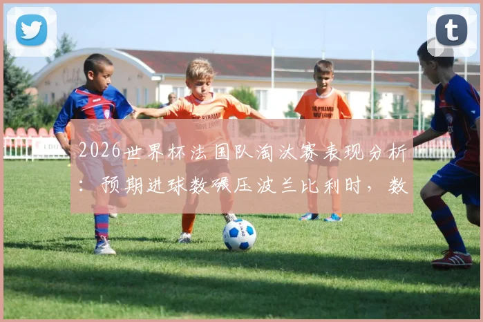 2026世界杯法国队淘汰赛表现分析:预期进球数碾压波兰比利时,数据揭示其超群实力与在线状态