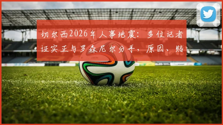 切尔西2026年人事地震：多位记者证实正与罗森尼尔分手，原因、赔偿及后续影响深度剖析