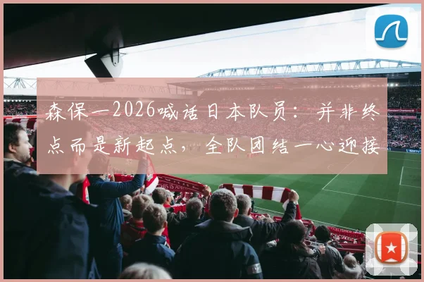 森保一2026喊话日本队员：并非终点而是新起点，全队团结一心迎接更大挑战与成长