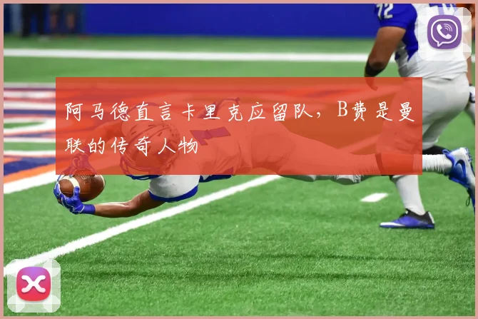 阿马德直言卡里克应留队，B费是曼联的传奇人物