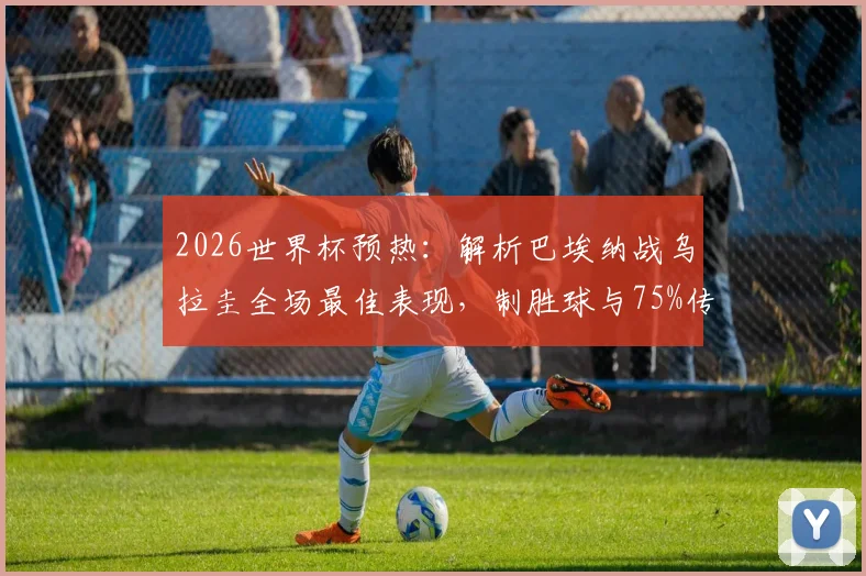 2026世界杯预热：解析巴埃纳战乌拉圭全场最佳表现，制胜球与75%传球成功率背后的技术特点