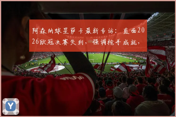 阿森纳球星萨卡最新专访：直面2026欧冠决赛失利，强调枪手成就，全力助英格兰争夺欧洲杯第二冠