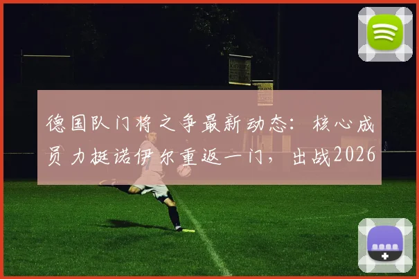 德国队门将之争最新动态：核心成员力挺诺伊尔重返一门，出战2026世界杯前景分析