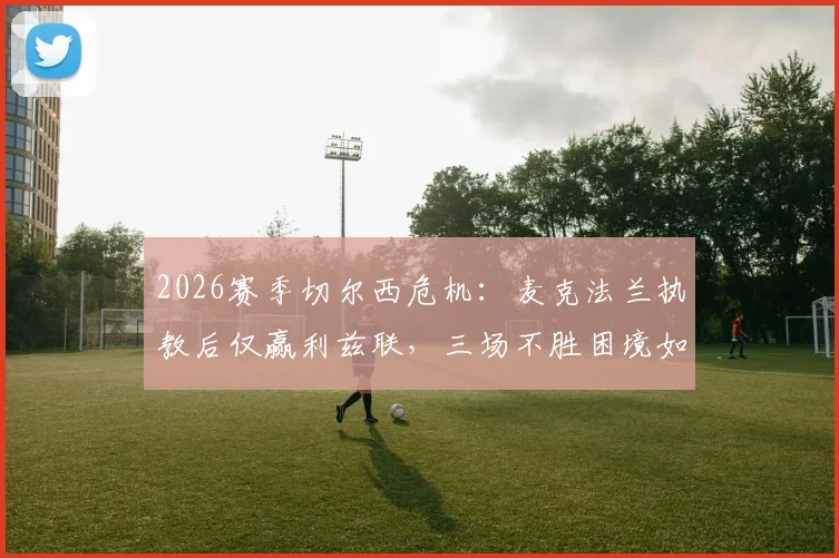 2026赛季切尔西危机:麦克法兰执教后仅赢利兹联,三场不胜困境如何破局?