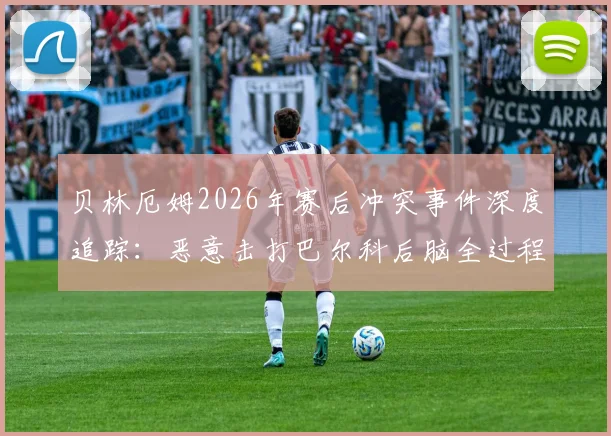 贝林厄姆2026年赛后冲突事件深度追踪：恶意击打巴尔科后脑全过程回放，追加处罚与流泪原因分析