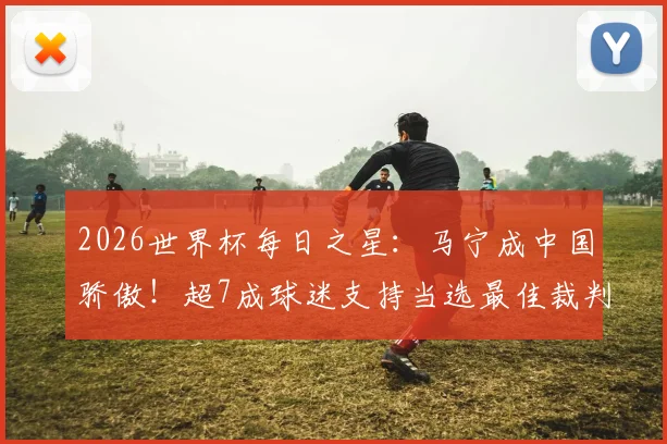 2026世界杯每日之星：马宁成中国骄傲！超7成球迷支持当选最佳裁判，背后故事更动人