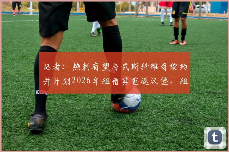 记者:热刺有望与武斯科维奇续约并计划2026年租借其重返汉堡,租借细节与球员发展前景分析