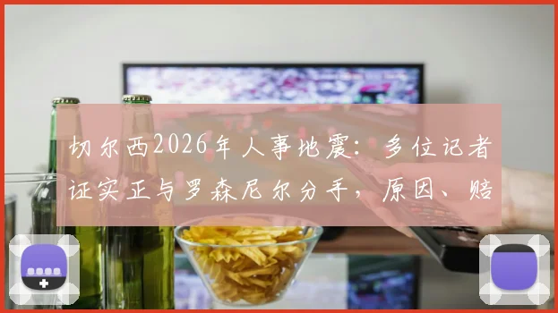 切尔西2026年人事地震:多位记者证实正与罗森尼尔分手,原因、赔偿及后续影响深度剖析