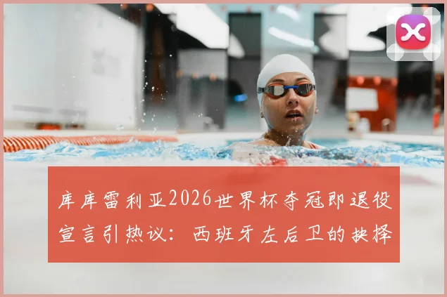 库库雷利亚2026世界杯夺冠即退役宣言引热议：西班牙左后卫的抉择与足坛那些急流勇退的传奇
