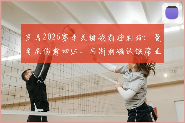 罗马2026赛季关键战前迎利好:曼奇尼伤愈回归,韦斯利确认缺席亚特兰大比赛详情