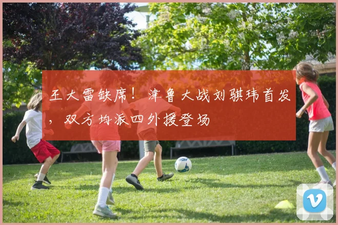 王大雷缺席!津鲁大战刘骐玮首发,双方均派四外援登场