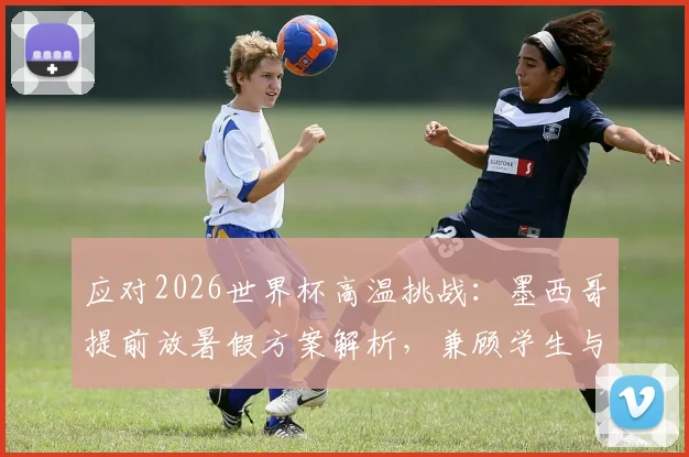 应对2026世界杯高温挑战:墨西哥提前放暑假方案解析,兼顾学生与赛事安全