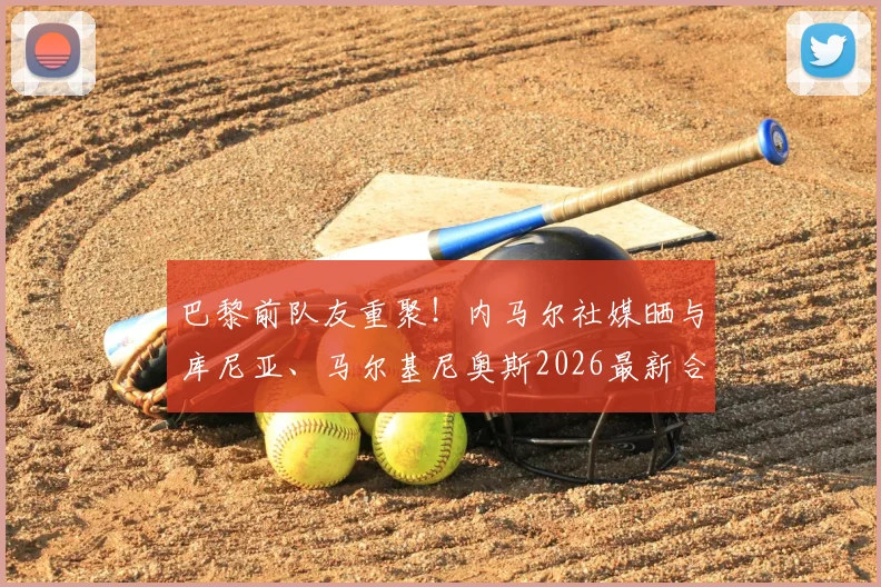 巴黎前队友重聚！内马尔社媒晒与库尼亚、马尔基尼奥斯2026最新合照，笑容灿烂