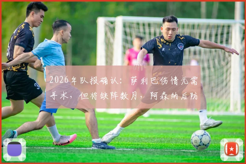 2026年队报确认:萨利巴伤情无需手术,但将缺阵数月,阿森纳后防面临考验
