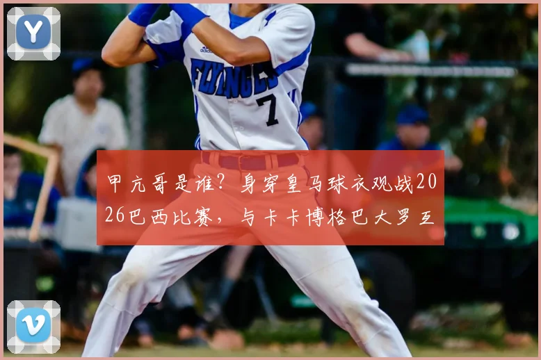 甲亢哥是谁?身穿皇马球衣观战2026巴西比赛,与卡卡博格巴大罗互动视频图片全解析