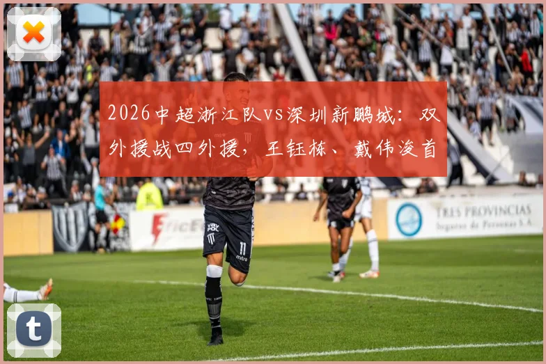 2026中超浙江队vs深圳新鹏城：双外援战四外援，王钰栋、戴伟浚首发关键对决全解析，附阵容实力深度点评