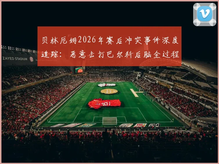 贝林厄姆2026年赛后冲突事件深度追踪：恶意击打巴尔科后脑全过程回放，追加处罚与流泪原因分析