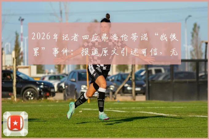 2026年记者回应弗洛伦蒂诺“我很累”事件：报道原文引述可信，无添油加醋全过程解读
