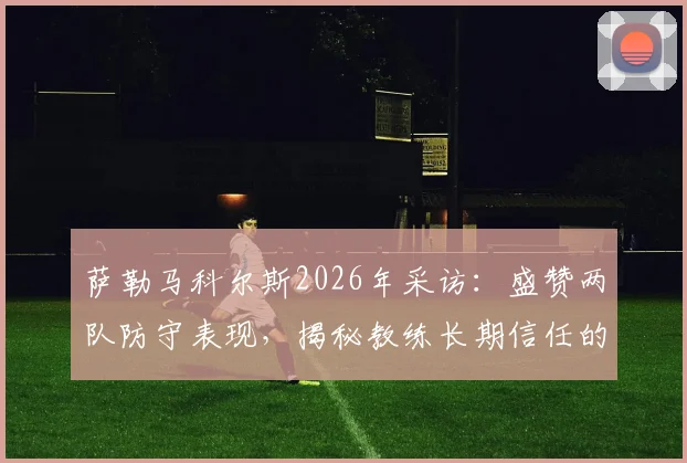 萨勒马科尔斯2026年采访：盛赞两队防守表现，揭秘教练长期信任的关键，附赛后完整表态