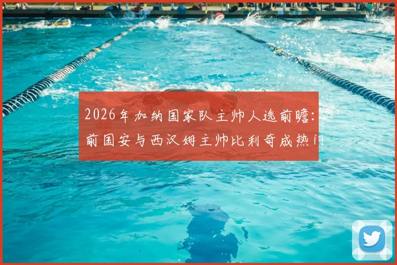 2026年加纳国家队主帅人选前瞻:前国安与西汉姆主帅比利奇成热门候选,加纳媒体曝最新进展