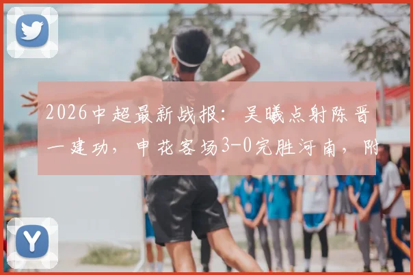 2026中超最新战报:吴曦点射陈晋一建功,申花客场3-0完胜河南,附全场技术统计解读