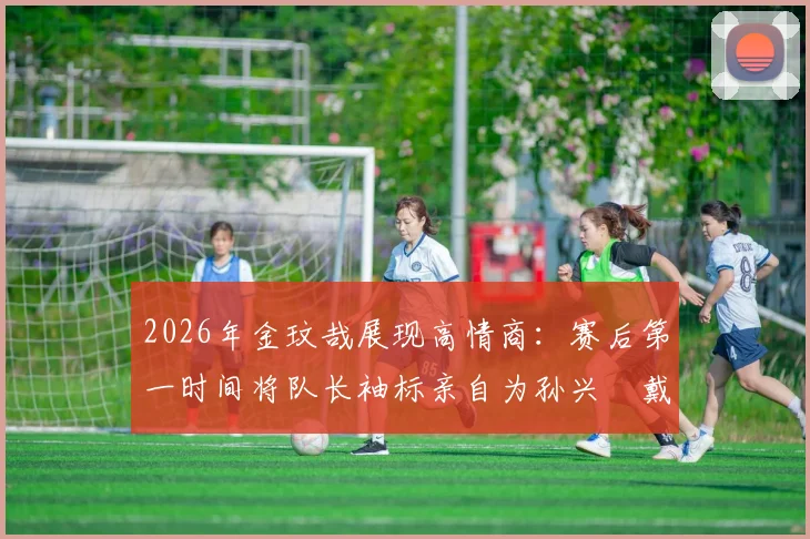 2026年金玟哉展现高情商：赛后第一时间将队长袖标亲自为孙兴慜戴上，这一幕为何让球迷集体点赞？