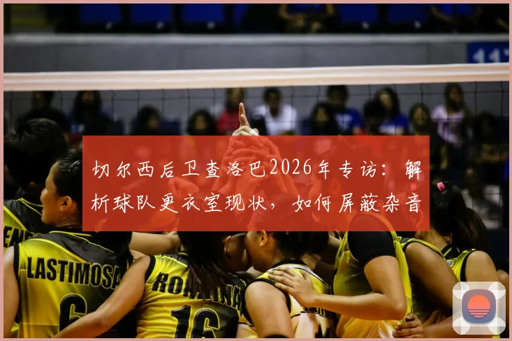 切尔西后卫查洛巴2026年专访:解析球队更衣室现状,如何屏蔽杂音冲击欧战资格