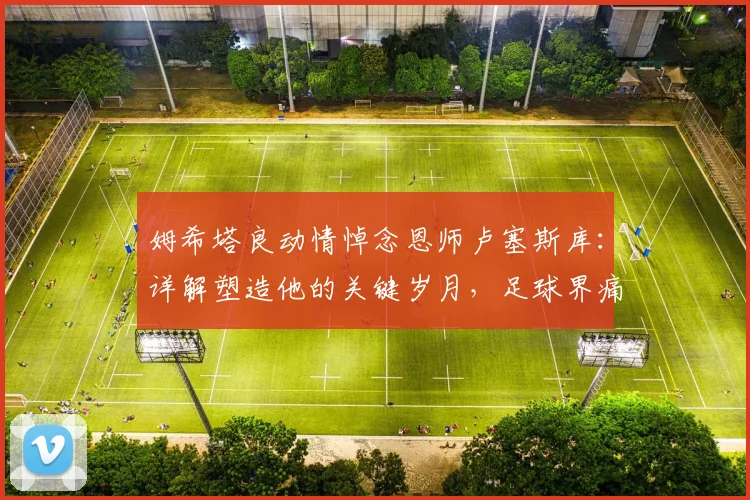 姆希塔良动情悼念恩师卢塞斯库：详解塑造他的关键岁月，足球界痛失一代传奇绅士