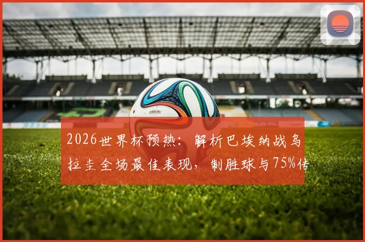 2026世界杯预热：解析巴埃纳战乌拉圭全场最佳表现，制胜球与75%传球成功率背后的技术特点