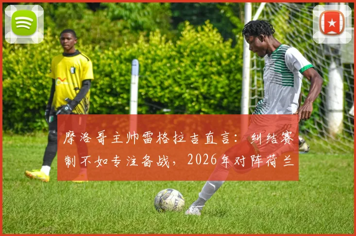 摩洛哥主帅雷格拉吉直言：纠结赛制不如专注备战，2026年对阵荷兰队战术与历史战绩全面解析