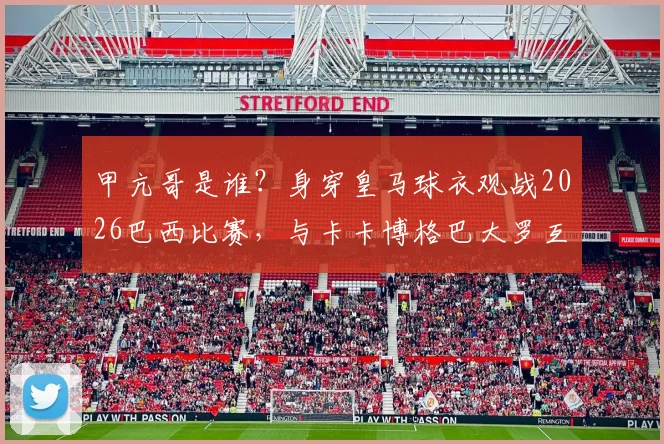 甲亢哥是谁？身穿皇马球衣观战2026巴西比赛，与卡卡博格巴大罗互动视频图片全解析
