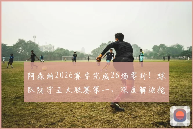 阿森纳2026赛季完成26场零封!球队防守五大联赛第一,深度解读枪手后防固若金汤之谜