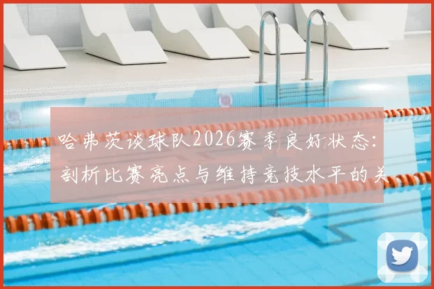 哈弗茨谈球队2026赛季良好状态：剖析比赛亮点与维持竞技水平的关键