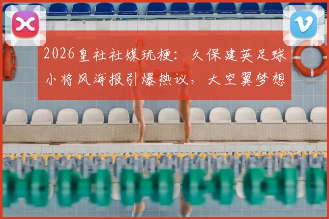 2026皇社社媒玩梗：久保建英足球小将风海报引爆热议，大空翼梦想照进现实